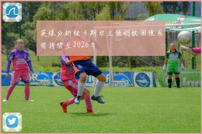 英媒分析纽卡斯尔主场创收困境或将持续至2026年