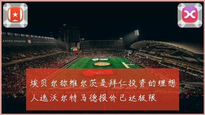 埃贝尔称维尔茨是拜仁投资的理想人选沃尔特马德报价已达极限