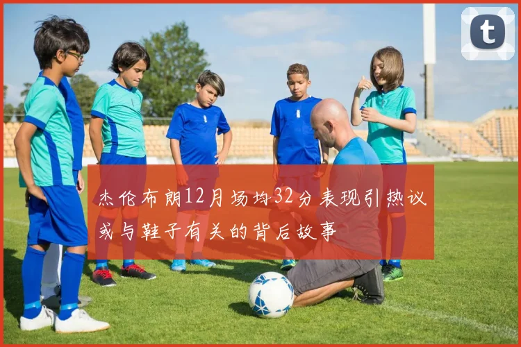 杰伦布朗12月场均32分表现引热议或与鞋子有关的背后故事