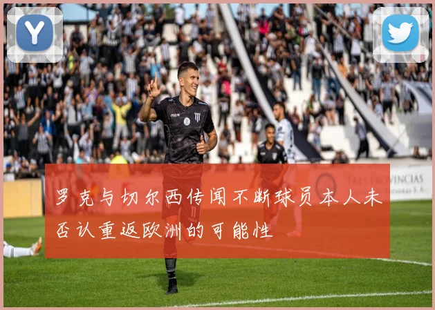 罗克与切尔西传闻不断球员本人未否认重返欧洲的可能性