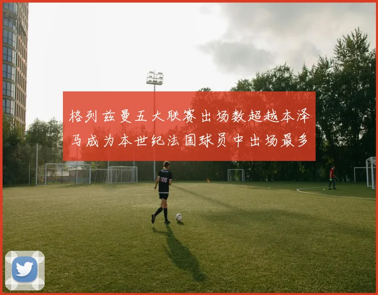 格列兹曼五大联赛出场数超越本泽马成为本世纪法国球员中出场最多者