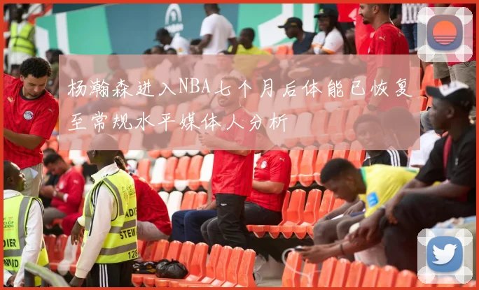 杨瀚森进入NBA七个月后体能已恢复至常规水平媒体人分析