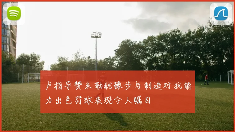 卢指导赞米勒犹豫步与制造对抗能力出色罚球表现令人瞩目