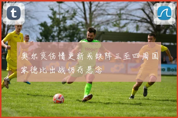 奥尔莫伤情更新或缺阵三至四周国家德比出战仍存悬念