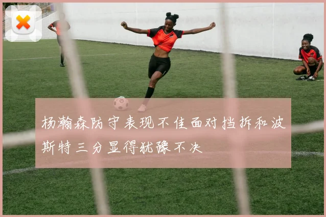 杨瀚森防守表现不佳面对挡拆和波斯特三分显得犹豫不决