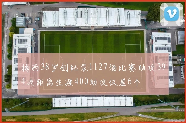 梅西38岁创纪录1127场比赛助攻394次距离生涯400助攻仅差6个