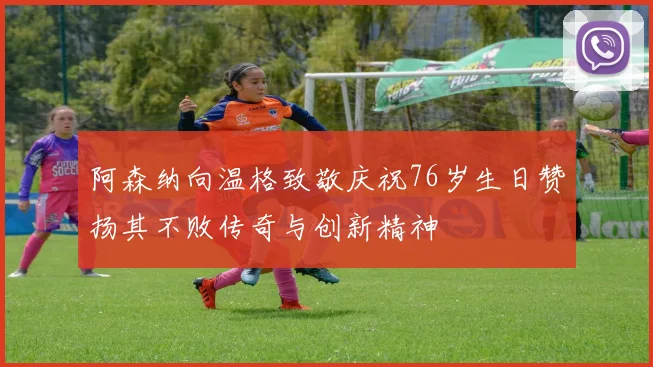 阿森纳向温格致敬庆祝76岁生日赞扬其不败传奇与创新精神