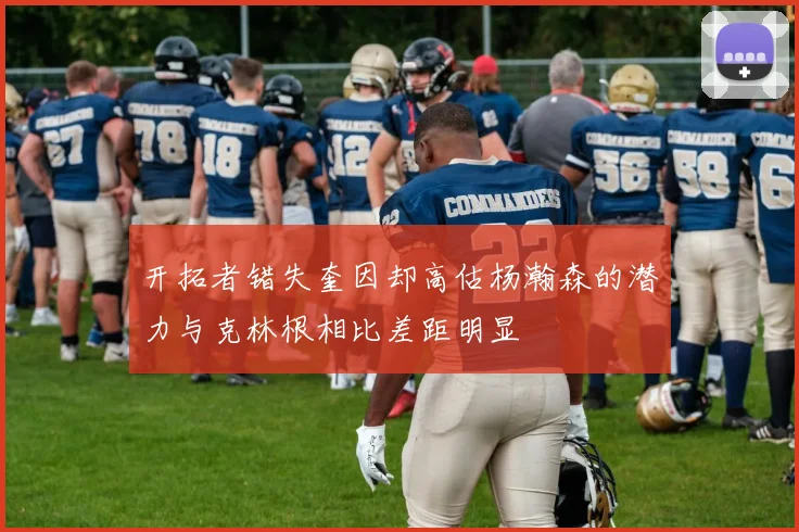开拓者错失奎因却高估杨瀚森的潜力与克林根相比差距明显