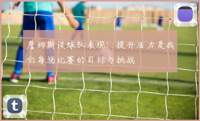 詹姆斯谈球队表现：提升活力是我们每场比赛的目标与挑战