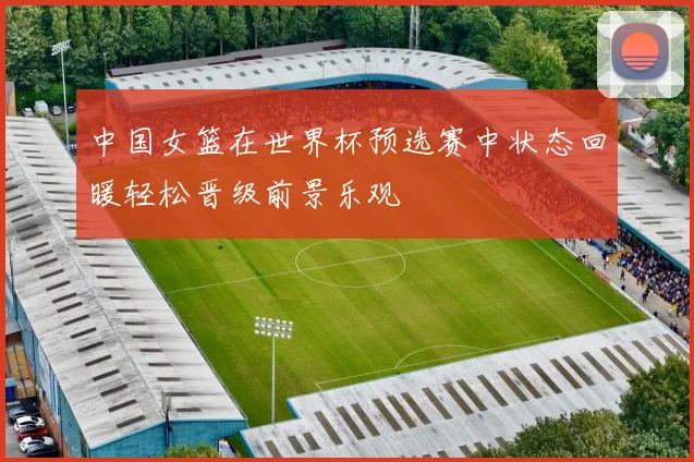中国女篮在世界杯预选赛中状态回暖轻松晋级前景乐观