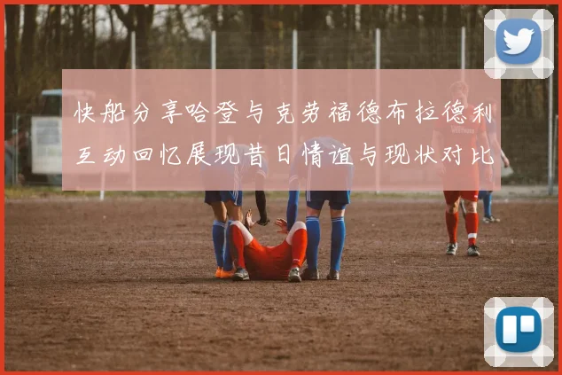 快船分享哈登与克劳福德布拉德利互动回忆展现昔日情谊与现状对比