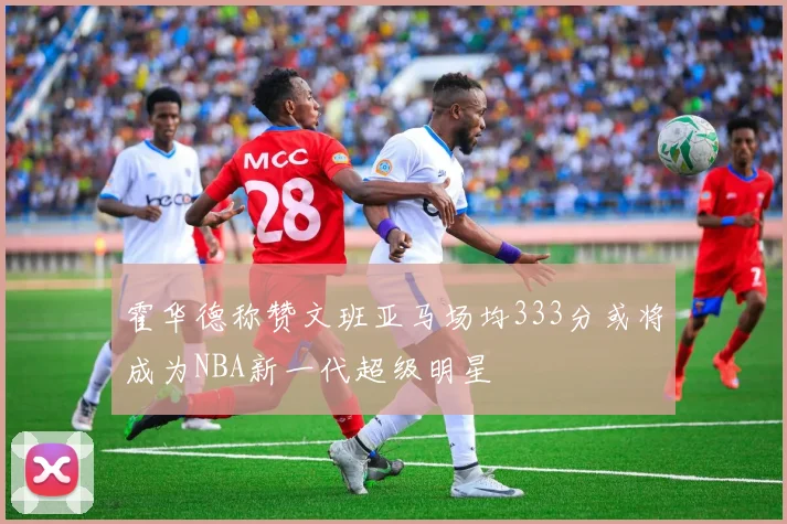 霍华德称赞文班亚马场均333分或将成为NBA新一代超级明星